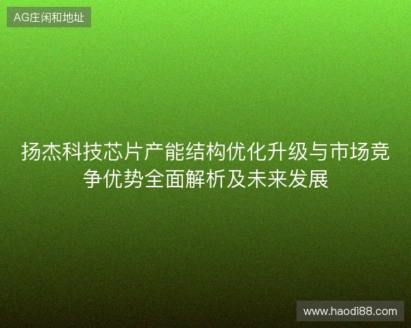 扬杰科技芯片产能结构优化升级与市场竞争优势全面解析及未来发展