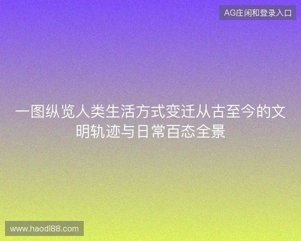 一图纵览人类生活方式变迁从古至今的文明轨迹与日常百态全景