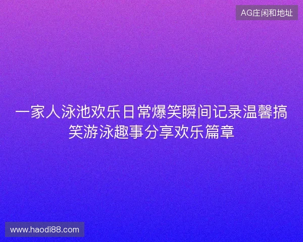 一家人泳池欢乐日常爆笑瞬间记录温馨搞笑游泳趣事分享欢乐篇章