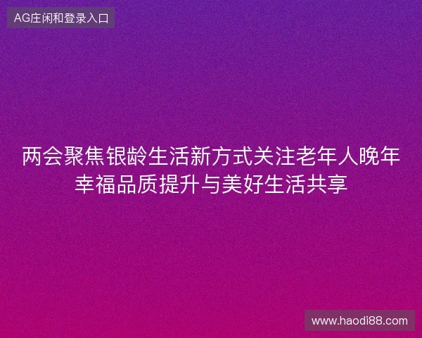 两会聚焦银龄生活新方式关注老年人晚年幸福品质提升与美好生活共享